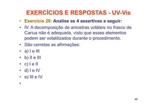 EXERCÌCIOS E RESPOSTAS - UV-Vis
• Exercício 20: Analise as 4 assertivas a seguir:
• IV. A decomposição de amostras voláteis no frasco de
Carius não é adequada, visto que esses elementos
podem ser volatilizados durante o procedimento.
• São corretas as afirmações:
• a) I e III
• b) II e III
• c) I e II
• d) I e IV
• e) III e IV
•
48
 