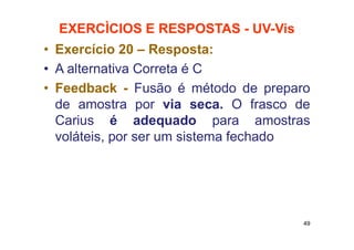 EXERCÌCIOS E RESPOSTAS - UV-Vis
• Exercício 20 – Resposta:
• A alternativa Correta é C
• Feedback - Fusão é método de preparo
de amostra por via seca. O frasco de
Carius é adequado para amostras
voláteis, por ser um sistema fechado
49
 