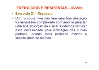 EXERCÌCIOS E RESPOSTAS - UV-Vis
• Exercício 21 - Resposta:
• Com o cobre livre não tem uma boa absorção
foi necessário complexa-lo com amônia para ter
uma boa absorção no visível. Podemos verificar
essa necessidade pela inclinação das curvas
padrões, quanto mais inclinada melhor a
sensibilidade do método.
51
 
