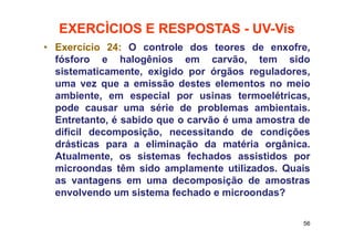EXERCÌCIOS E RESPOSTAS - UV-Vis
• Exercício 24: O controle dos teores de enxofre,
fósforo e halogênios em carvão, tem sido
sistematicamente, exigido por órgãos reguladores,
uma vez que a emissão destes elementos no meio
ambiente, em especial por usinas termoelétricas,
pode causar uma série de problemas ambientais.
Entretanto, é sabido que o carvão é uma amostra de
difícil decomposição, necessitando de condições
drásticas para a eliminação da matéria orgânica.
Atualmente, os sistemas fechados assistidos por
microondas têm sido amplamente utilizados. Quais
as vantagens em uma decomposição de amostras
envolvendo um sistema fechado e microondas?
56
 
