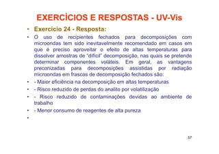 EXERCÌCIOS E RESPOSTAS - UV-Vis
• Exercício 24 - Resposta:
• O uso de recipientes fechados para decomposições com
microondas tem sido inevitavelmente recomendado em casos em
que é preciso aproveitar o efeito de altas temperaturas para
dissolver amostras de “difícil” decomposição, nas quais se pretende
determinar componentes voláteis. Em geral, as vantagens
preconizadas para decomposições assistidas por radiação
microondas em frascos de decomposição fechados são:
• - Maior eficiência na decomposição em altas temperaturas
• - Risco reduzido de perdas do analito por volatilização
• - Risco reduzido de contaminações devidas ao ambiente de
trabalho
• - Menor consumo de reagentes de alta pureza
•
57
 