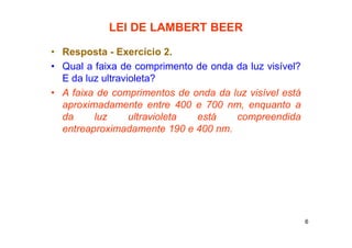 6
LEI DE LAMBERT BEER
• Resposta - Exercício 2.
• Qual a faixa de comprimento de onda da luz visível?
E da luz ultravioleta?
• A faixa de comprimentos de onda da luz visível está
aproximadamente entre 400 e 700 nm, enquanto a
da luz ultravioleta está compreendida
entreaproximadamente 190 e 400 nm.
 