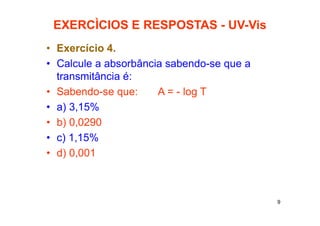9
EXERCÌCIOS E RESPOSTAS - UV-Vis
• Exercício 4.
• Calcule a absorbância sabendo-se que a
transmitância é:
• Sabendo-se que: A = - log T
• a) 3,15%
• b) 0,0290
• c) 1,15%
• d) 0,001
 