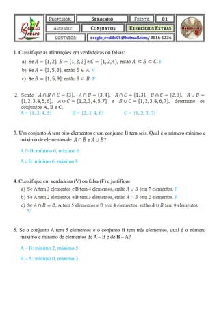 1. Classifique as afirmações em verdadeiras ou falsas:




   A = {1, 3, 4, 5}          B = {2, 3, 4, 6}          C = {1, 2, 3, 7}


3. Um conjunto A tem oito elementos e um conjunto B tem seis. Qual é o número mínimo e
   máximo de elementos de

   A ∩ B: mínimo 0, máximo 6

   A ∪ B: mínimo 6, máximo 8


4. Classifique em verdadeira (V) ou falsa (F) e justifique:




5. Se o conjunto A tem 5 elementos e o conjunto B tem três elementos, qual é o número
   máximo e mínimo de elementos de A – B e de B – A?

   A – B: mínimo 2, máximo 5

   B – A: mínimo 0, máximo 3
 