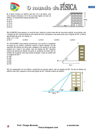 12


9. A figura mostra um edifício que tem 15 m de altura, com
uma escada colocada a 8 m de sua base ligada ao topo do
edifício. O comprimento dessa escada é de:
a) 12 m.                                                                                                 15 m
b) 30 m.
c) 15 m.
d) 17 m.                                                                        8m             • •
e) 20 m.


10. (VUNESP) Uma pessoa, no nível do solo, observa o ponto mais alto de uma torre vertical, à sua frente, sob
o ângulo de 30º. Aproximando-se 40 metros da torre, ela passa a ver esse ponto sob o ângulo de 45º. A altura
aproximada da torre, em metros, é:
(Use: √3 = 1,73)
a) 44,7               b) 48,8             c) 54,6                d) 60,0              e) 65,3

11. (PUCCAMP) Uma pessoa encontra-se num ponto A, localizado                                     C
na base de um prédio, conforme mostra a figura adiante. Se ela
caminhar 90 metros em linha reta, chegará a um ponto B, de onde
poderá ver o topo C do prédio, sob um ângulo de 60°. Quantos
metros ela deverá se afastar do ponto A, andando em linha reta no
sentido de A para B, para que possa enxergar o topo do prédio sob
um ângulo de 30°?
a) 150
b) 180                                                                           60°
c) 270
d) 300                                                                      B
e) 310
                                                                                       90 m


12. Um observador vê um edifício, construído em terreno plano, sob um ângulo de 60º. Se ele se afastar do
edifício mais 30m, passará a vê-lo sob ângulo de 45º. Calcule a altura do edifício.




                                                                                                          x



                                                              45°         60°
                                                              30 m




              Prof. Thiago Miranda                                                   o-mundo-da-
                                           fisica.blogspot.com
 