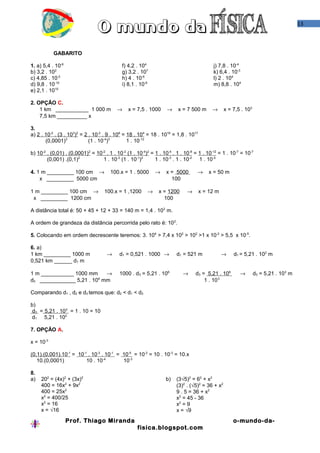 13



           GABARITO

1. a) 5,4 . 10-6                             f) 4,2 . 104                                 j) 7,8 . 10-4
b) 3,2 . 102                                 g) 3,2 . 107                                 k) 6,4 . 10-3
c) 4,85 . 10-2                               h) 4 . 10-6                                  l) 2 . 104
d) 9,8 . 10-10                               i) 8,1 . 10-6                                m) 8,8 . 104
e) 2,1 . 1010

2. OPÇÃO C.
    1 km ___________ 1 000 m              →     x = 7,5 . 1000     →    x = 7 500 m      →       x = 7,5 . 103
    7,5 km __________ x

3.
a) 2 . 10-2 . (3 . 103)2 = 2 . 10-2 . 9 . 106 = 18 . 104 = 18 . 1016 = 1,8 . 1017
       (0,0001)3             (1 . 10-4)3        1 . 10-12

b) 10-2 . (0,01) . (0,0001)2 = 10-2 . 1 . 10-2 (1 . 10-4)2 = 1 . 10-4 . 1 . 10-8 = 1 . 10-12 = 1 . 10-7 = 10-7
        (0,001) .(0,1)2           1 . 10-3 (1 . 10-1)2       1 . 10-3 . 1 . 10-2 1 . 10-5

4. 1 m _________ 100 cm →              100.x = 1 . 5000      →    x = 5000        →     x = 50 m
    x _________ 5000 cm                                             100

1 m _________ 100 cm →              100.x = 1 ,1200      →     x = 1200      →      x = 12 m
 x _________ 1200 cm                                             100

A distância total é: 50 + 45 + 12 + 33 = 140 m = 1,4 . 10 2 m.

A ordem de grandeza da distância percorrida pelo rato é: 10 2.

5. Colocando em ordem decrescente teremos: 3. 104 > 7,4 x 102 > 102 >1 x 10-2 > 5,5 x 10-5.

6. a)
1 km _________ 1000 m                →     d1 = 0,521 . 1000 →          d1 = 521 m             →     d1 = 5,21 . 102 m
0,521 km ______ d1 m

1 m ___________ 1000 mm    →               1000 . d3 = 5,21 . 106          →     d3 = 5,21 . 106        →        d3 = 5,21 . 103 m
                         6
d3 ____________ 5,21 . 10 mm                                                         1 . 10 3

Comparando d1 , d2 e d3 temos que: d2 < d1 < d3

b)
 d3 = 5,21 . 103 = 1 . 10 = 10
 d1 5,21 . 102

7. OPÇÃO A.

x = 10-3

(0,1).(0,001).10-1 = 10-1 . 10-3 . 10-1 = 10-5 = 10-2 = 10 . 10-3 = 10.x
   10.(0,0001)           10 . 10-4        10-3

8.
a)   202 = (4x)2 + (3x)2                                          b)    (3√5)2 = 62 + x2
     400 = 16x2 + 9x2                                                   (3)2 . (√5)2 = 36 + x2
     400 = 25x2                                                         9 . 5 = 36 + x2
     x2 = 400/25                                                        x2 = 45 - 36
     x2 = 16                                                            x2 = 9
     x = √16                                                            x = √9
                   Prof. Thiago Miranda                                                              o-mundo-da-
                                                    fisica.blogspot.com
 
