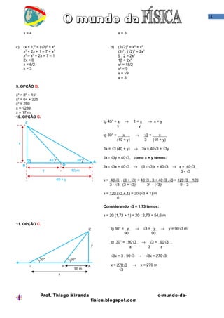 14


     x=4                                                                 x=3


c)   (x + 1)2 = (√7)2 + x2                                        d)     (3√2)2 = x2 + x2
     x2 + 2x + 1 = 7 + x2                                                (3)2 . (√2)2 = 2x2
     x2 – x2 + 2x = 7 – 1                                                9 . 2 = 2x2
     2x = 6                                                              18 = 2x2
     x = 6/2                                                             x2 = 18/2
     x=3                                                                 x2 = 9
                                                                         x = √9
                                                                         x=3

9. OPÇÃO D.

x2 = 82 + 152
x2 = 64 + 225
x2 = 289
x = √289
x = 17 m
10. OPÇÃO C.
         C                                                    tg 45° = x     →      1=x        → x=y
                                                                      y               y

                                                              tg 30° =      x       →     √3 =     x .
                                                                         (40 + y)         3    (40 + y)
 x
                                                              3x = √3 (40 + y)      →    3x = 40√3 + √3y

                                                              3x - √3y = 40√3, como x = y temos:
                       45°                  30°           A
     B                            D                           3x - √3x = 40√3       →   (3 - √3)x = 40√3      → x = 40√3 .
                  y                   40 m                                                                       3 - √3

                             40 + y                           x = 40√3 . (3 + √3).= 40√3 . 3 + 40√3 .√3 = 120√3 + 120
                                                                  3 - √3 (3 + √3)      32 – (√3)2          9–3

                                                              x = 120 (√3 + 1) = 20 (√3 + 1) m
                                                                      6

                                                              Considerando √3 = 1,73 temos:

                                                              x = 20 (1,73 + 1) = 20 . 2,73 = 54,6 m

11. OPÇÃO C.
                                                  C               tg 60° = y        →     √3 = y     →      y = 90√3 m
                                                                          90                  90

                                                                  tg 30° = 90√3          →      √3 = 90√3 .
                                                      y                     x                  3     x

                                                                  √3x = 3 . 90√3 →            √3x = 270√3
                 30°                  60°
             D                    B               A               x = 270√3         →   x = 270 m
                                        90 m                           √3
                              x




                 Prof. Thiago Miranda                                                               o-mundo-da-
                                                      fisica.blogspot.com
 