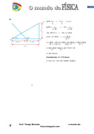 15




12.
                                       C   tg 45° = x     →    1=x       → y=x
                                                   y             y

                                           tg 60° =       x    →       √3 =      x .
                                                      x - 30                  x - 30
                                   x
                                           √3x - 30√3 = x      →   √3x – x = 30√3

                                           x (√3 – 1) = 30√3       →   x = 30√3 .
      45°           60°                                                   √3 - 1
 B                 D               A
      30 m             x - 30              x = 30√3 . (√3 + 1).= 30√3 . √3 + 30√3 .1 = 30 3 + 30√3
                                               √3 – 1 (√3 + 1)      (√3)2 – 12           3–1
                y=x
                                           x = 90 + 30√3 = 30 (3 + √3) = 15 (3 + √3)
                                                   2           2

                                           x = 45 +15√3 m

                                           Considerando √3 = 1,73 temos:

                                           x = 45 + 15 . 1,73 = 45 + 25,98 = 70,98 m




                         A




            Prof. Thiago Miranda                                              o-mundo-da-
                                   fisica.blogspot.com
 