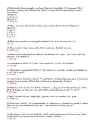 12 - Dois líquidos foram misturados num frasco. O primeiro líquido tinha 100g de massa e 300cm3
de volume. O segundo tinha 200g de massa e 400cm3
e volume. Qual será a densidade da mistura?
(A) 0,30g/cm3
.
(B) 0,5g/cm3
.
(C) 0,42g/cm3
.
(D) 0,8g/cm3
.
(E) 0,35g/cm3
.
13 - Qual a massa de 3 mL de acetona, sabendo que sua densidade absoluta é de 0,792 g/mL ?
a) 3,787 g.
b) 0,264 g.
c) 3,792 g.
d) 2,208 g.
e) 2,376 g.
14 - Determine a massa de um corpo cuja densidade é de 5 g/cm3
em um volume de 3 cm3
.
m= 15g
15 - Uma pedra tem 52 g e volume igual a 20 cm3
. Determine a densidade em kg/m3
.
d=0,0026 kg/m3
16 - Bromo é um líquido vermelho acastanhado com densidade de 3,10 g/mL. Que volume ocupa uma
amostra de 88,5 g de bromo?
v= 28,55mL
17 - A densidade do selênio é 4,79 g/cm3
. Qual a massa, em kg, de 6,5 cm3
de selênio?
m= 0,031kg
18 - O etanol tem a densidade de 0,789 g/cm3
. Que volume deve ser medido numa proveta graduada para
se ter 19,8 g de etanol?
v=25,09cm3
19 - A densidade do diamante é 3,5 g/cm3
. A unidade prática internacional para a pesagem de diamantes é
o quilate, que corresponde a 200 mg. Qual o volume de um diamante de 1,5 quilates?
V= 0,085cm3
20 - Quando se deixa cair uma peça de metal com massa 112,32 g em um cilindro graduado que contém
23,45 mL de água, o nível de água sobe para 29,27 mL. Qual a densidade do metal em g/cm3
?
d=4,78 g/cm3
21 - Qual o volume, em litros, ocupado por 5 g de prata sólida cuja densidade é 10,5 g/cm3
?
V = 0,000476L
22 - Uma proveta tinha 8,75 mL de água destilada. Ao colocar uma peça de metal com massa 10 g dentro
da proveta, o volume da água subiu para 10 mL. Qual a densidade do metal em g/cm3
?
d= 5,71 g/cm3
26 - Que volume, em cm3
, de chumbo (d=11,3 g/cm3
), tem a mesma massa que 375 cm3
de uma tora de
sequóia (d=0,38 g/cm3
), que é uma árvore nativa da América do Norte?
v=12,61cm3
 