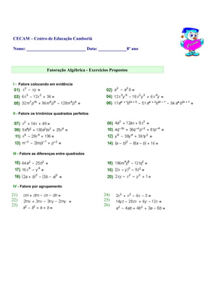 CECAM – Centro de Educação Camboriú
Nome: ___________________________ Data: _____________8º ano
Fatoração Algébrica - Exercícios Propostos
I - Fatore colocando em evidência
II - Fatore os trinômios quadrados perfeitos
III - Fatore as diferenças entre quadrados
IV - Fatore por agrupamento
21) 24)
22) 25)
23) 26)
