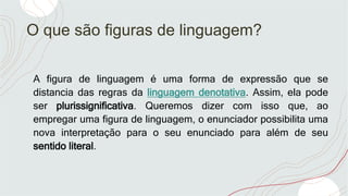 O que são figuras de linguagem?
A figura de linguagem é uma forma de expressão que se
distancia das regras da linguagem denotativa. Assim, ela pode
ser plurissignificativa. Queremos dizer com isso que, ao
empregar uma figura de linguagem, o enunciador possibilita uma
nova interpretação para o seu enunciado para além de seu
sentido literal.
 