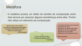 Metáfora
+A metáfora produz um efeito de sentido de comparação entre
dois termos por associar alguma semelhança entre eles. Porém
não utiliza um elemento de comparação.
Deixe em paz meu coração
Que ele é um pote até aqui de mágoa
E qualquer desatenção, faça não
Pode ser a gota d'água
Chico Buarque
Tu
É trevo de quatro folhas
É manhã de domingo à toa
AnaVitória
A vida são deveres que trouxemos
para fazer em casa.
Quando se vê, já são seis horas...
Quando se vê, já é sexta-feira...
Quando se vê, já é natal...
Quando se vê, já terminou o ano.
Mário Quintana
 