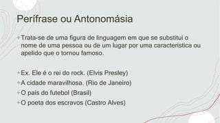 Perífrase ou Antonomásia
+Trata-se de uma figura de linguagem em que se substitui o
nome de uma pessoa ou de um lugar por uma característica ou
apelido que o tornou famoso.
+Ex. Ele é o rei do rock. (Elvis Presley)
+A cidade maravilhosa. (Rio de Janeiro)
+O país do futebol (Brasil)
+O poeta dos escravos (Castro Alves)
 