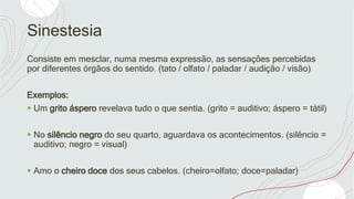 Sinestesia
Consiste em mesclar, numa mesma expressão, as sensações percebidas
por diferentes órgãos do sentido. (tato / olfato / paladar / audição / visão)
Exemplos:
 Um grito áspero revelava tudo o que sentia. (grito = auditivo; áspero = tátil)
 No silêncio negro do seu quarto, aguardava os acontecimentos. (silêncio =
auditivo; negro = visual)
 Amo o cheiro doce dos seus cabelos. (cheiro=olfato; doce=paladar)
 