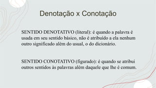Denotação x Conotação
SENTIDO DENOTATIVO (literal): é quando a palavra é
usada em seu sentido básico, não é atribuído a ela nenhum
outro significado além do usual, o do dicionário.
SENTIDO CONOTATIVO (figurado): é quando se atribui
outros sentidos às palavras além daquele que lhe é comum.
 