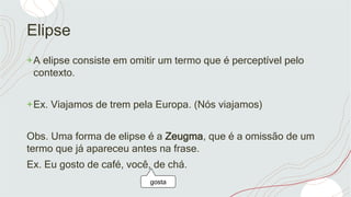 Elipse
+A elipse consiste em omitir um termo que é perceptível pelo
contexto.
+Ex. Viajamos de trem pela Europa. (Nós viajamos)
Obs. Uma forma de elipse é a Zeugma, que é a omissão de um
termo que já apareceu antes na frase.
Ex. Eu gosto de café, você, de chá.
gosta
 