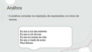 Anáfora
+A anáfora consiste na repetição de expressões no início de
versos.
Eu sou a luz das estrelas
Eu sou a cor do luar
Eu sou as coisas da vida
Eu sou o medo de amar.
Raul Seixas
 