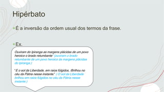 Hipérbato
+É a inversão da ordem usual dos termos da frase.
+Ex.
Ouviram do Ipiranga as margens plácidas de um povo
heroico o brado retumbante” (ouviram o brado
retumbante de um povo heroico às margens plácidas
do Ipiranga.)
“E o sol da Liberdade, em raios fúlgidos, /Brilhou no
céu da Pátria nesse instante.” ( O sol da Liberdade
brilhou em raios fúlgidos no céu da Pátria nesse
instante.)
 