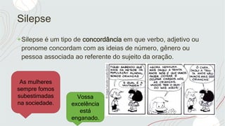 Silepse
+Silepse é um tipo de concordância em que verbo, adjetivo ou
pronome concordam com as ideias de número, gênero ou
pessoa associada ao referente do sujeito da oração.
As mulheres
sempre fomos
subestimadas
na sociedade.
Vossa
excelência
está
enganado.
 