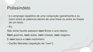 Polissíndeto
+é o emprego repetitivo de uma conjunção (geralmente e ou
nem) entre as palavras dentro de uma frase ou entre as frases
de um texto.
+Ex.
Não tinha havido pássaro nem flores o ano inteiro;
Nem guerras, nem aulas, nem missas, nem viagens;
E nem barca e nem marinheiro
– Cecília Meireles (repetição de “nem”).
 