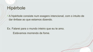 Hipérbole
+A hipérbole consiste num exagero intencional, com o intuito de
dar ênfase ao que estamos dizendo.
Ex. Falarei para o mundo inteiro que eu te amo.
Estávamos morrendo de fome.
 