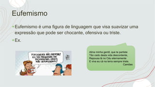 Eufemismo
+Eufemismo é uma figura de linguagem que visa suavizar uma
expressão que pode ser chocante, ofensiva ou triste.
+Ex.
Alma minha gentil, que te partiste
Tão cedo desta vida descontente,
Repousa lá no Céu eternamente
E viva eu cá na terra sempre triste.
Camões
 