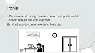Ironia
+Consiste em dizer algo que traz de forma implícita a ideia
oposta daquilo que está expresso.
Ex. Você acordou cedo hoje, hein! Meio dia!
 