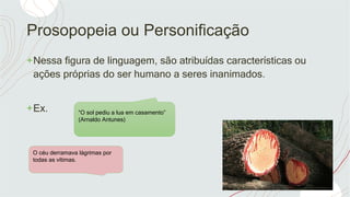 Prosopopeia ou Personificação
+Nessa figura de linguagem, são atribuídas características ou
ações próprias do ser humano a seres inanimados.
+Ex. “O sol pediu a lua em casamento”
(Arnaldo Antunes)
O céu derramava lágrimas por
todas as vítimas.
 