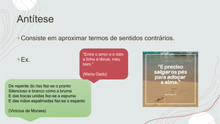 Antítese
+Consiste em aproximar termos de sentidos contrários.
+Ex.
De repente do riso fez-se o pranto
Silencioso e branco como a bruma
E das bocas unidas fez-se a espuma
E das mãos espalmadas fez-se o espanto
(Vinicius de Moraes)
“Entre o amor e o ódio
a linha é tênue, meu
bem.”
(Maria Gadu)
 