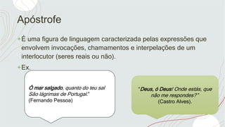 Apóstrofe
+É uma figura de linguagem caracterizada pelas expressões que
envolvem invocações, chamamentos e interpelações de um
interlocutor (seres reais ou não).
+Ex.
Ó mar salgado, quanto do teu sal
São lágrimas de Portugal.”
(Fernando Pessoa)
“Deus, ó Deus! Onde estás, que
não me respondes? ”
(Castro Alves).
 