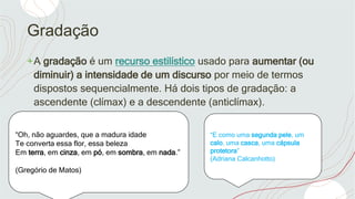 Gradação
+A gradação é um recurso estilístico usado para aumentar (ou
diminuir) a intensidade de um discurso por meio de termos
dispostos sequencialmente. Há dois tipos de gradação: a
ascendente (clímax) e a descendente (anticlímax).
“Oh, não aguardes, que a madura idade
Te converta essa flor, essa beleza
Em terra, em cinza, em pó, em sombra, em nada.”
(Gregório de Matos)
“E como uma segunda pele, um
calo, uma casca, uma cápsula
protetora”
(Adriana Calcanhotto)
 