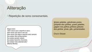 Aliteração
+Repetição de sons consonantais.
Segue seco
“Sem sacar que o espinho é seco.
Sem sacar que seco é ser sol.
Sem sacar que algum espinho seco secará.
Se acabar não acostumando.
Se acabar parado calado.
Se acabar baixinho chorando.
Se acabar meio abandonado.”
(Marisa Monte)
Vozes veladas, veludosas vozes,
volúpias dos violões, vozes veladas,
vagam nos velhos vórtices velozes
dos ventos, vivas, vãs, vulcanizadas.
Cruz e Souza
 