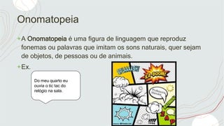 Onomatopeia
+A Onomatopeia é uma figura de linguagem que reproduz
fonemas ou palavras que imitam os sons naturais, quer sejam
de objetos, de pessoas ou de animais.
+Ex.
Do meu quarto eu
ouvia o tic tac do
relógio na sala.
 