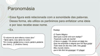 Paronomásia
+Essa figura está relacionada com a sonoridade das palavras.
Dessa forma, ela utiliza os parônimos para enfatizar uma ideia
e por isso recebe esse nome.
+Ex. Realejo
O Teatro Mágico
Será que a sorte virá num realejo?
Trazendo o pão da manhã
A faca e o queijo / Ou talvez um beijo teu
Que me empreste a alegria que me faça juntar
Todo resto do dia meu café, meu jantar
Meu mundo inteiro...
que é tão fácil de enxergar / E chegar
“O volume do som alterou nosso tom.”
“Tento tanto, mas tonto me sinto.”
“Em muitas partes toma o navio porto à porta de
seu dono [...]” (Antônio Vieira)
 
