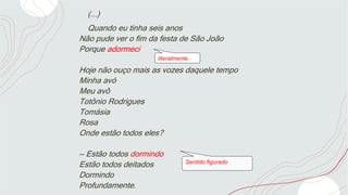 (...)
Quando eu tinha seis anos
Não pude ver o fim da festa de São João
Porque adormeci
Hoje não ouço mais as vozes daquele tempo
Minha avó
Meu avô
Totônio Rodrigues
Tomásia
Rosa
Onde estão todos eles?
— Estão todos dormindo
Estão todos deitados
Dormindo
Profundamente.
literalmente
Sentido figurado
 