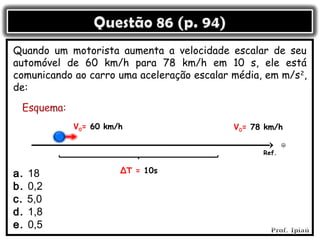 Quando um motorista aumenta a velocidade escalar de seu
automóvel de 60 km/h para 78 km/h em 10 s, ele está
comunicando ao carro uma aceleração escalar média, em m/s 2,
de:


            V0= 60 km/h                      V0= 78 km/h


                                                   Ref.


a.   18               ΔT = 10s

b.   0,2
c.   5,0
d.   1,8
e.   0,5
 
