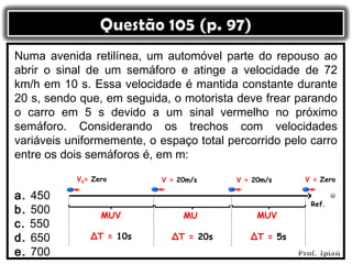 Numa avenida retilínea, um automóvel parte do repouso ao
abrir o sinal de um semáforo e atinge a velocidade de 72
km/h em 10 s. Essa velocidade é mantida constante durante
20 s, sendo que, em seguida, o motorista deve frear parando
o carro em 5 s devido a um sinal vermelho no próximo
semáforo. Considerando os trechos com velocidades
variáveis uniformemente, o espaço total percorrido pelo carro
entre os dois semáforos é, em m:
           V0= Zero        V = 20m/s     V = 20m/s    V = Zero

a.   450
                                                        Ref.
b.   500         MUV            MU            MUV
c.   550
d.   650      ΔT = 10s       ΔT = 20s       ΔT = 5s
e.   700
 