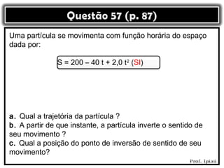 Uma partícula se movimenta com função horária do espaço
dada por:

               S = 200 – 40 t + 2,0 t2 (SI)




a. Qual a trajetória da partícula ?
b. A partir de que instante, a partícula inverte o sentido de
seu movimento ?
c. Qual a posição do ponto de inversão de sentido de seu
movimento?
 