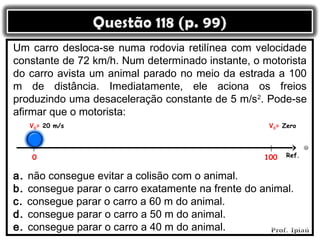 Um carro desloca-se numa rodovia retilínea com velocidade
constante de 72 km/h. Num determinado instante, o motorista
do carro avista um animal parado no meio da estrada a 100
m de distância. Imediatamente, ele aciona os freios
produzindo uma desaceleração constante de 5 m/s2. Pode-se
afirmar que o motorista:
     V0= 20 m/s                                       V0= Zero




      0                                              100   Ref.


a.   não consegue evitar a colisão com o animal.
b.   consegue parar o carro exatamente na frente do animal.
c.   consegue parar o carro a 60 m do animal.
d.   consegue parar o carro a 50 m do animal.
e.   consegue parar o carro a 40 m do animal.
 