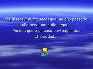 Me inscrevi numa academia, no ano passado, e não perdi um quilo sequer...  Parece que é preciso participar das atividades...   