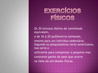 Exercícios FísicosOs 30 minutos diários de caminhada equivalem,a de 16 a 20 quilômetros semanais, mesmo para um indivíduo sedentário. Segundo os pesquisadores norte-americanos, isso seria o suficiente para compensar o pequeno mas constante ganho de peso que ocorre na falta de atividades físicas. 