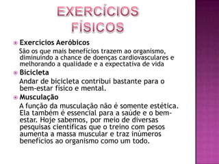 Exercícios FísicosExercícios Aeróbicos   São os que mais benefícios trazem ao organismo, diminuindo a chance de doenças cardiovasculares e melhorando a qualidade e a expectativa de vidaBicicleta   Andar de bicicleta contribui bastante para o bem-estar físico e mental.Musculação   A função da musculação não é somente estética. Ela também é essencial para a saúde e o bem-estar. Hoje sabemos, por meio de diversas pesquisas científicas que o treino com pesos aumenta a massa muscular e traz inúmeros benefícios ao organismo como um todo.