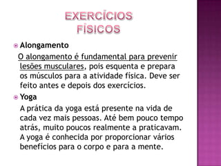 Exercícios FísicosAlongamentoO alongamento é fundamental para prevenir lesões musculares, pois esquenta e prepara os músculos para a atividade física. Deve ser feito antes e depois dos exercícios.Yoga   A prática da yoga está presente na vida de cada vez mais pessoas. Até bem pouco tempo atrás, muito poucos realmente a praticavam. A yoga é conhecida por proporcionar vários benefícios para o corpo e para a mente.