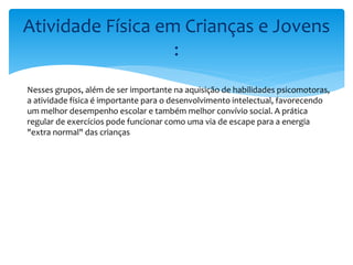 Atividade Física em Crianças e Jovens
:
Nesses grupos, além de ser importante na aquisição de habilidades psicomotoras,
a atividade física é importante para o desenvolvimento intelectual, favorecendo
um melhor desempenho escolar e também melhor convívio social. A prática
regular de exercícios pode funcionar como uma via de escape para a energia
"extra normal" das crianças
 