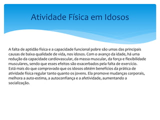 Atividade Física em Idosos
A falta de aptidão física e a capacidade funcional pobre são umas das principais
causas de baixa qualidade de vida, nos idosos. Com o avanço da idade, há uma
redução da capacidade cardiovascular, da massa muscular, da força e flexibilidade
musculares, sendo que esses efeitos são exacerbados pela falta de exercício.
Está mais do que comprovado que os idosos obtém benefícios da prática de
atividade física regular tanto quanto os jovens. Ela promove mudanças corporais,
melhora a auto-estima, a autoconfiança e a afetividade, aumentando a
socialização.
 