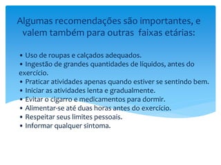 • Uso de roupas e calçados adequados.
• Ingestão de grandes quantidades de líquidos, antes do
exercício.
• Praticar atividades apenas quando estiver se sentindo bem.
• Iniciar as atividades lenta e gradualmente.
• Evitar o cigarro e medicamentos para dormir.
• Alimentar-se até duas horas antes do exercício.
• Respeitar seus limites pessoais.
• Informar qualquer sintoma.
Algumas recomendações são importantes, e
valem também para outras faixas etárias:
 