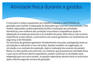 Atividade física durante a gestão:
É necessário a todas as gestantes um trabalho corporal a cada trimestre da
gestação, para facilitar a adequação às alterações que ocorrem nesse período. Uma
melhor capacidade cardiorrespiratória facilita a realização das atividades
domésticas; uma melhoria das condições musculares e esqueléticas ajuda na
adaptação às mudanças posturais e no trabalho de parto. Além disso, é de extrema
importância a auto estima, a convivência com outras gestantes e os sentimentos de
segurança e de felicidade.
Os exercícios de ginástica garantem fortalecimento muscular, protegendo assim as
articulações e reduzindo o risco de lesões. Ajudam também na oxigenação, na
circulação e no controle da respiração. Após a realização dos exames ele poderá
liberar ou não a prática de exercícios. As mulheres que já praticavam atividade física
e que nunca sofreram aborto espontâneo, podem continuar as atividades após
adaptação para seu novo estado. Já aquelas sedentárias devem iniciar os exercícios
após a décima segunda semana de gestação.
 