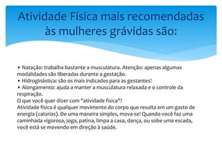 Atividade Física mais recomendadas
às mulheres grávidas são:
• Natação: trabalha bastante a musculatura. Atenção: apenas algumas
modalidades são liberadas durante a gestação.
• Hidroginástica: são os mais indicados para as gestantes!
• Alongamento: ajuda a manter a musculatura relaxada e o controle da
respiração.
O que você quer dizer com "atividade física"?
Atividade física é qualquer movimento do corpo que resulta em um gasto de
energia (calorias). De uma maneira simples, mova-se! Quando você faz uma
caminhada vigorosa, joga, patina, limpa a casa, dança, ou sobe uma escada,
você está se movendo em direção à saúde.
 