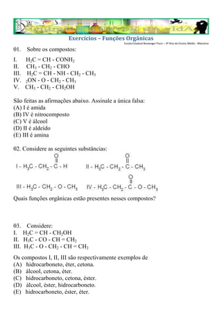 Exercícios – Funções Orgânicas
                                               Escola Estadual Boulanger Pucci – 3º Ano do Ensino Médio - Matutino

01. Sobre os compostos:
I.     H2C = CH - CONH2
II.    CH3 - CH2 - CHO
III.    H2C = CH - NH - CH2 - CH3
IV.    2ON - O - CH2 - CH3
V.     CH3 - CH2 - CH2OH

São feitas as afirmações abaixo. Assinale a única falsa:
(A) I é amida
(B) IV é nitrocomposto
(C) V é álcool
(D) II é aldeído
(E) III é amina

02. Considere as seguintes substâncias:




Quais funções orgânicas estão presentes nesses compostos?



03.     Considere:
I.     H2C = CH - CH2OH
II.    H3C - CO - CH = CH2
III.   H3C - O - CH2 - CH = CH2
Os compostos I, II, III são respectivamente exemplos de
(A) hidrocarboneto, éter, cetona.
(B) álcool, cetona, éter.
(C) hidrocarboneto, cetona, éster.
(D) álcool, éster, hidrocarboneto.
(E) hidrocarboneto, éster, éter.
 