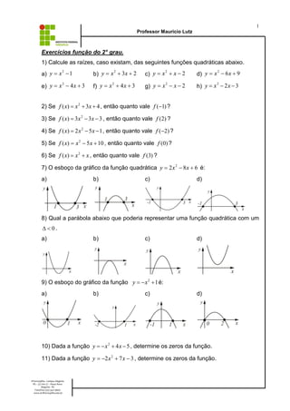 1
Professor Mauricio Lutz

Exercícios função do 2° grau.
1) Calcule as raízes, caso existam, das seguintes funções quadráticas abaixo.
2
a) y = x - 1

2
b) y = x + 3x + 2

2
c) y = x + x - 2

2
d) y = x - 6 x + 9

2
e) y = x - 4 x + 3

2
f) y = x + 4 x + 3

2
g) y = x - x - 2

2
h) y = x - 2 x - 3

2) Se f ( x) = x 2 + 3x + 4 , então quanto vale f (-1) ?
3) Se f ( x) = 3x 2 - 3x - 3 , então quanto vale f (2) ?
4) Se f ( x) = 2 x 2 - 5 x - 1 , então quanto vale f (-2) ?
5) Se f ( x) = x 2 - 5 x + 10 , então quanto vale f (0) ?
6) Se f ( x) = x 2 + x , então quanto vale f (3) ?
7) O esboço da gráfico da função quadrática y = 2 x 2 - 8 x + 6 é:
a)

b)

c)

d)

8) Qual a parábola abaixo que poderia representar uma função quadrática com um
D <0.

a)

b)

c)

d)

9) O esboço do gráfico da função y = - x 2 + 1 é:
a)

b)

c)

d)

10) Dada a função y = - x 2 + 4 x - 5 , determine os zeros da função.
11) Dada a função y = -2 x 2 + 7 x - 3 , determine os zeros da função.

IFFarroupilha - Campus Alegrete
RS – 377 km 27 – Passo Novo
Alegrete - RS
Fone/Fax: (55) 3421-9600
www.al.iffarroupilha.edu.br

 
